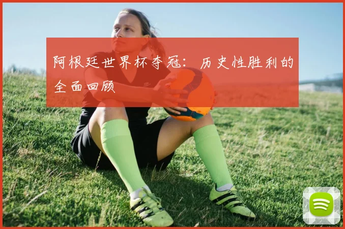 阿根廷世界杯夺冠：历史性胜利的全面回顾